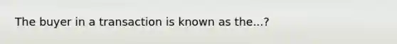 The buyer in a transaction is known as the...?