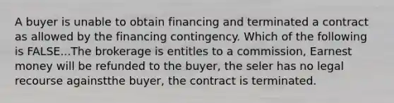 A buyer is unable to obtain financing and terminated a contract as allowed by the financing contingency. Which of the following is FALSE...The brokerage is entitles to a commission, Earnest money will be refunded to the buyer, the seler has no legal recourse againstthe buyer, the contract is terminated.