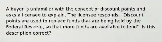 A buyer is unfamiliar with the concept of discount points and asks a licensee to explain. The licensee responds. "Discount points are used to replace funds that are being held by the Federal Reserve, so that more funds are available to lend". Is this description correct?