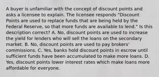 A buyer is unfamiliar with the concept of discount points and asks a licensee to explain. The licensee responds "Discount Points are used to replace funds that are being held by the Federal Reserve, so that more funds are available to lend." Is this description correct? A. No, discount points are used to increase the yield for lenders who will sell the loans on the secondary market. B. No, discount points are used to pay brokers' commissions. C. Yes, banks hold discount points in escrow until sufficient funds have been accumulated to make more loans. D. Yes, discount points lower interest rates which make loans more affordable for everyone.