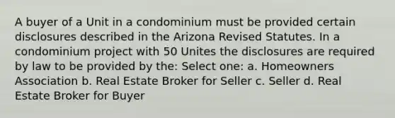 A buyer of a Unit in a condominium must be provided certain disclosures described in the Arizona Revised Statutes. In a condominium project with 50 Unites the disclosures are required by law to be provided by the: Select one: a. Homeowners Association b. Real Estate Broker for Seller c. Seller d. Real Estate Broker for Buyer