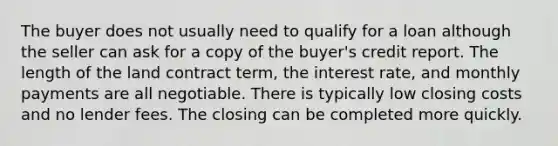 The buyer does not usually need to qualify for a loan although the seller can ask for a copy of the buyer's credit report. The length of the land contract term, the interest rate, and monthly payments are all negotiable. There is typically low closing costs and no lender fees. The closing can be completed more quickly.