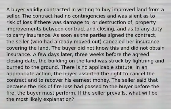 A buyer validly contracted in writing to buy improved land from a seller. The contract had no contingencies and was silent as to risk of loss if there was damage to, or destruction of, property improvements between contract and closing, and as to any duty to carry insurance. As soon as the parties signed the contract, the seller (who had already moved out) canceled her insurance covering the land. The buyer did not know this and did not obtain insurance. A few days later, three weeks before the agreed closing date, the building on the land was struck by lightning and burned to the ground. There is no applicable statute. In an appropriate action, the buyer asserted the right to cancel the contract and to recover his earnest money. The seller said that because the risk of fire loss had passed to the buyer before the fire, the buyer must perform. If the seller prevails, what will be the most likely explanation?