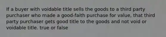 If a buyer with voidable title sells the goods to a third party purchaser who made a good-faith purchase for value, that third party purchaser gets good title to the goods and not void or voidable title. true or false