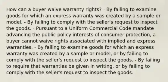 How can a buyer waive warranty rights? - By failing to examine goods for which an express warranty was created by a sample or model. - By failing to comply with the seller's request to inspect the goods. - Pursuant to a Uniform Commercial Code mandate advancing the public policy interests of consumer protection, a buyer cannot waive rights associated with implied and express warranties. - By failing to examine goods for which an express warranty was created by a sample or model, or by failing to comply with the seller's request to inspect the goods. - By failing to require that warranties be given in writing, or by failing to comply with the seller's request to inspect the goods.