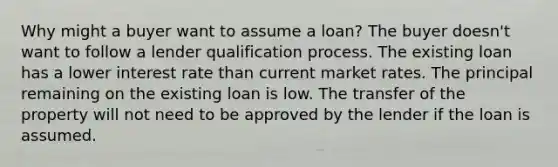 Why might a buyer want to assume a loan? The buyer doesn't want to follow a lender qualification process. The existing loan has a lower interest rate than current market rates. The principal remaining on the existing loan is low. The transfer of the property will not need to be approved by the lender if the loan is assumed.