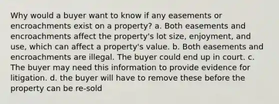 Why would a buyer want to know if any easements or encroachments exist on a property? a. Both easements and encroachments affect the property's lot size, enjoyment, and use, which can affect a property's value. b. Both easements and encroachments are illegal. The buyer could end up in court. c. The buyer may need this information to provide evidence for litigation. d. the buyer will have to remove these before the property can be re-sold