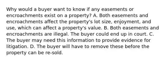 Why would a buyer want to know if any easements or encroachments exist on a property? A. Both easements and encroachments affect the property's lot size, enjoyment, and use, which can affect a property's value. B. Both easements and encroachments are illegal. The buyer could end up in court. C. The buyer may need this information to provide evidence for litigation. D. The buyer will have to remove these before the property can be re-sold.