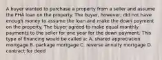 A buyer wanted to purchase a property from a seller and assume the FHA loan on the property. The buyer, however, did not have enough money to assume the loan and make the down payment on the property. The buyer agreed to make equal monthly payments to the seller for one year for the down payment. This type of financing would be called a: A. shared appreciation mortgage B. package mortgage C. reverse annuity mortgage D. contract for deed