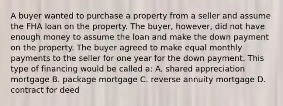 A buyer wanted to purchase a property from a seller and assume the FHA loan on the property. The buyer, however, did not have enough money to assume the loan and make the down payment on the property. The buyer agreed to make equal monthly payments to the seller for one year for the down payment. This type of financing would be called a: A. shared appreciation mortgage B. package mortgage C. reverse annuity mortgage D. contract for deed