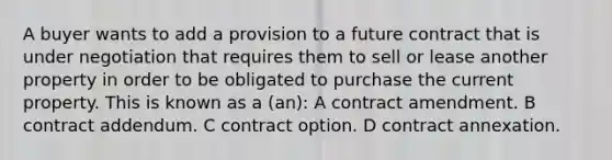 A buyer wants to add a provision to a future contract that is under negotiation that requires them to sell or lease another property in order to be obligated to purchase the current property. This is known as a (an): A contract amendment. B contract addendum. C contract option. D contract annexation.