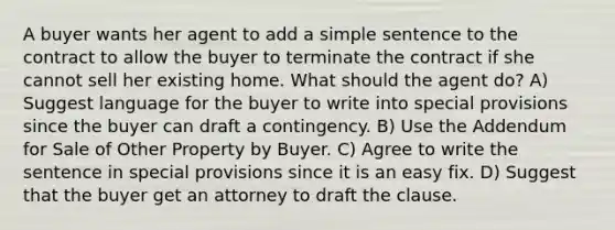 A buyer wants her agent to add a simple sentence to the contract to allow the buyer to terminate the contract if she cannot sell her existing home. What should the agent do? A) Suggest language for the buyer to write into special provisions since the buyer can draft a contingency. B) Use the Addendum for Sale of Other Property by Buyer. C) Agree to write the sentence in special provisions since it is an easy fix. D) Suggest that the buyer get an attorney to draft the clause.