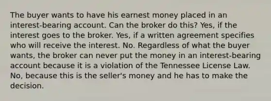 The buyer wants to have his earnest money placed in an interest-bearing account. Can the broker do this? Yes, if the interest goes to the broker. Yes, if a written agreement specifies who will receive the interest. No. Regardless of what the buyer wants, the broker can never put the money in an interest-bearing account because it is a violation of the Tennessee License Law. No, because this is the seller's money and he has to make the decision.