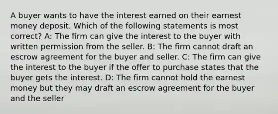 A buyer wants to have the interest earned on their earnest money deposit. Which of the following statements is most correct? A: The firm can give the interest to the buyer with written permission from the seller. B: The firm cannot draft an escrow agreement for the buyer and seller. C: The firm can give the interest to the buyer if the offer to purchase states that the buyer gets the interest. D: The firm cannot hold the earnest money but they may draft an escrow agreement for the buyer and the seller