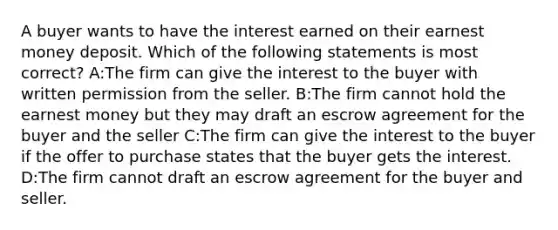 A buyer wants to have the interest earned on their earnest money deposit. Which of the following statements is most correct? A:The firm can give the interest to the buyer with written permission from the seller. B:The firm cannot hold the earnest money but they may draft an escrow agreement for the buyer and the seller C:The firm can give the interest to the buyer if the offer to purchase states that the buyer gets the interest. D:The firm cannot draft an escrow agreement for the buyer and seller.