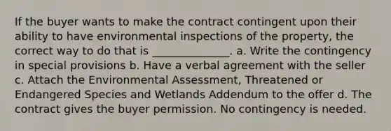 If the buyer wants to make the contract contingent upon their ability to have environmental inspections of the property, the correct way to do that is ______________. a. Write the contingency in special provisions b. Have a verbal agreement with the seller c. Attach the <a href='https://www.questionai.com/knowledge/k7Mj8QMaZr-environmental-assessment' class='anchor-knowledge'>environmental assessment</a>, Threatened or <a href='https://www.questionai.com/knowledge/kOHCR6Q0f3-endangered-species' class='anchor-knowledge'>endangered species</a> and Wetlands Addendum to the offer d. The contract gives the buyer permission. No contingency is needed.