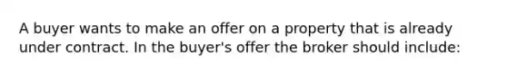 A buyer wants to make an offer on a property that is already under contract. In the buyer's offer the broker should include: