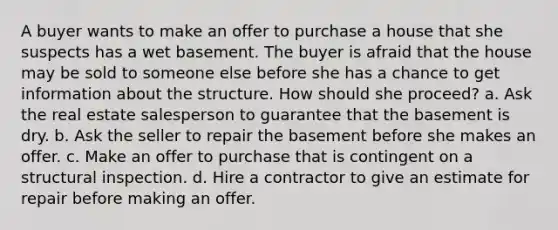 A buyer wants to make an offer to purchase a house that she suspects has a wet basement. The buyer is afraid that the house may be sold to someone else before she has a chance to get information about the structure. How should she proceed? a. Ask the real estate salesperson to guarantee that the basement is dry. b. Ask the seller to repair the basement before she makes an offer. c. Make an offer to purchase that is contingent on a structural inspection. d. Hire a contractor to give an estimate for repair before making an offer.