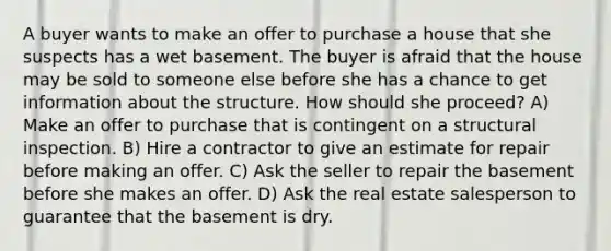 A buyer wants to make an offer to purchase a house that she suspects has a wet basement. The buyer is afraid that the house may be sold to someone else before she has a chance to get information about the structure. How should she proceed? A) Make an offer to purchase that is contingent on a structural inspection. B) Hire a contractor to give an estimate for repair before making an offer. C) Ask the seller to repair the basement before she makes an offer. D) Ask the real estate salesperson to guarantee that the basement is dry.