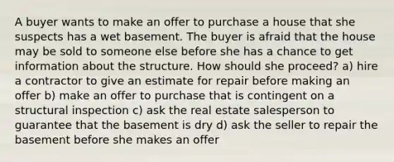 A buyer wants to make an offer to purchase a house that she suspects has a wet basement. The buyer is afraid that the house may be sold to someone else before she has a chance to get information about the structure. How should she proceed? a) hire a contractor to give an estimate for repair before making an offer b) make an offer to purchase that is contingent on a structural inspection c) ask the real estate salesperson to guarantee that the basement is dry d) ask the seller to repair the basement before she makes an offer