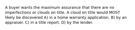 A buyer wants the maximum assurance that there are no imperfections or clouds on title. A cloud on title would MOST likely be discovered A) in a home warranty application. B) by an appraiser. C) in a title report. D) by the lender.