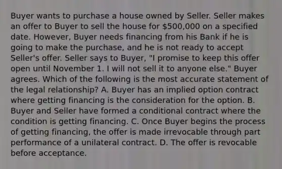 Buyer wants to purchase a house owned by Seller. Seller makes an offer to Buyer to sell the house for 500,000 on a specified date. However, Buyer needs financing from his Bank if he is going to make the purchase, and he is not ready to accept Seller's offer. Seller says to Buyer, "I promise to keep this offer open until November 1. I will not sell it to anyone else." Buyer agrees. Which of the following is the most accurate statement of the legal relationship? A. Buyer has an implied option contract where getting financing is the consideration for the option. B. Buyer and Seller have formed a conditional contract where the condition is getting financing. C. Once Buyer begins the process of getting financing, the offer is made irrevocable through part performance of a unilateral contract. D. The offer is revocable before acceptance.