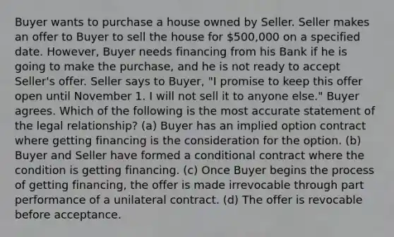 Buyer wants to purchase a house owned by Seller. Seller makes an offer to Buyer to sell the house for 500,000 on a specified date. However, Buyer needs financing from his Bank if he is going to make the purchase, and he is not ready to accept Seller's offer. Seller says to Buyer, "I promise to keep this offer open until November 1. I will not sell it to anyone else." Buyer agrees. Which of the following is the most accurate statement of the legal relationship? (a) Buyer has an implied option contract where getting financing is the consideration for the option. (b) Buyer and Seller have formed a conditional contract where the condition is getting financing. (c) Once Buyer begins the process of getting financing, the offer is made irrevocable through part performance of a unilateral contract. (d) The offer is revocable before acceptance.