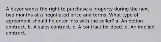 A buyer wants the right to purchase a property during the next two months at a negotiated price and terms. What type of agreement should he enter into with the seller? a. An option contract. b. A sales contract. c. A contract for deed. d. An implied contract.