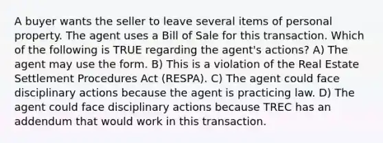 A buyer wants the seller to leave several items of personal property. The agent uses a Bill of Sale for this transaction. Which of the following is TRUE regarding the agent's actions? A) The agent may use the form. B) This is a violation of the Real Estate Settlement Procedures Act (RESPA). C) The agent could face disciplinary actions because the agent is practicing law. D) The agent could face disciplinary actions because TREC has an addendum that would work in this transaction.