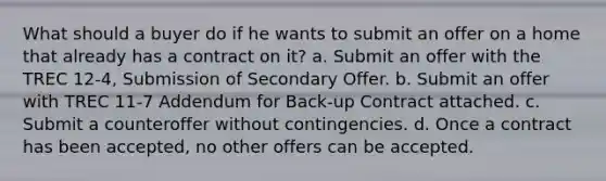 What should a buyer do if he wants to submit an offer on a home that already has a contract on it? a. Submit an offer with the TREC 12-4, Submission of Secondary Offer. b. Submit an offer with TREC 11-7 Addendum for Back-up Contract attached. c. Submit a counteroffer without contingencies. d. Once a contract has been accepted, no other offers can be accepted.