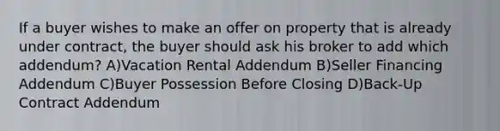 If a buyer wishes to make an offer on property that is already under contract, the buyer should ask his broker to add which addendum? A)Vacation Rental Addendum B)Seller Financing Addendum C)Buyer Possession Before Closing D)Back-Up Contract Addendum