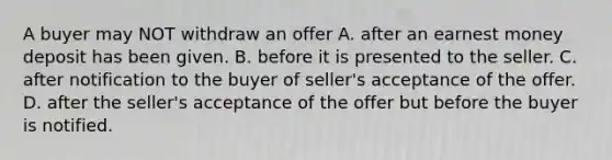 A buyer may NOT withdraw an offer A. after an earnest money deposit has been given. B. before it is presented to the seller. C. after notification to the buyer of seller's acceptance of the offer. D. after the seller's acceptance of the offer but before the buyer is notified.