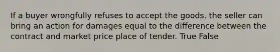 If a buyer wrongfully refuses to accept the goods, the seller can bring an action for damages equal to the difference between the contract and market price place of tender. True False