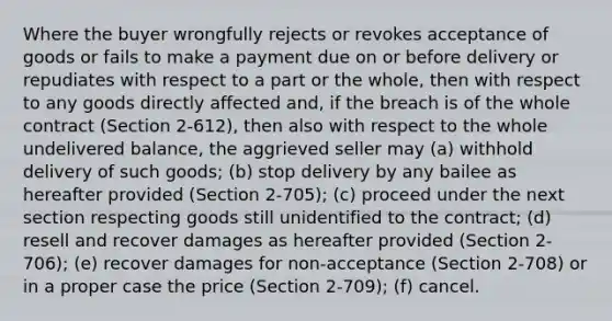 Where the buyer wrongfully rejects or revokes acceptance of goods or fails to make a payment due on or before delivery or repudiates with respect to a part or the whole, then with respect to any goods directly affected and, if the breach is of the whole contract (Section 2-612), then also with respect to the whole undelivered balance, the aggrieved seller may (a) withhold delivery of such goods; (b) stop delivery by any bailee as hereafter provided (Section 2-705); (c) proceed under the next section respecting goods still unidentified to the contract; (d) resell and recover damages as hereafter provided (Section 2-706); (e) recover damages for non-acceptance (Section 2-708) or in a proper case the price (Section 2-709); (f) cancel.