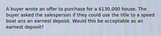 A buyer wrote an offer to purchase for a 130,000 house. The buyer asked the salesperson if they could use the title to a speed boat ans an earnest deposit. Would this be acceptable as an earnest deposit?