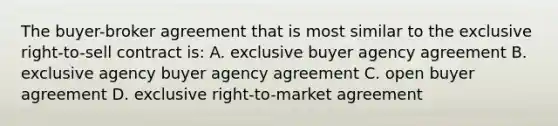 The buyer-broker agreement that is most similar to the exclusive right-to-sell contract is: A. exclusive buyer agency agreement B. exclusive agency buyer agency agreement C. open buyer agreement D. exclusive right-to-market agreement