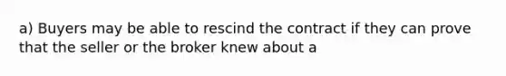 a) Buyers may be able to rescind the contract if they can prove that the seller or the broker knew about a