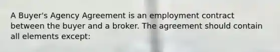 A Buyer's Agency Agreement is an employment contract between the buyer and a broker. The agreement should contain all elements except: