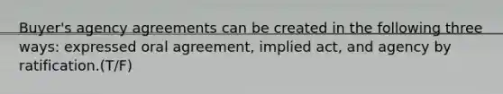 Buyer's agency agreements can be created in the following three ways: expressed oral agreement, implied act, and agency by ratification.(T/F)