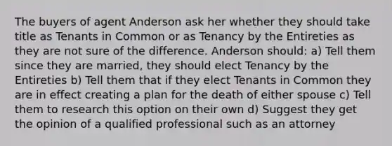 The buyers of agent Anderson ask her whether they should take title as Tenants in Common or as Tenancy by the Entireties as they are not sure of the difference. Anderson should: a) Tell them since they are married, they should elect Tenancy by the Entireties b) Tell them that if they elect Tenants in Common they are in effect creating a plan for the death of either spouse c) Tell them to research this option on their own d) Suggest they get the opinion of a qualified professional such as an attorney