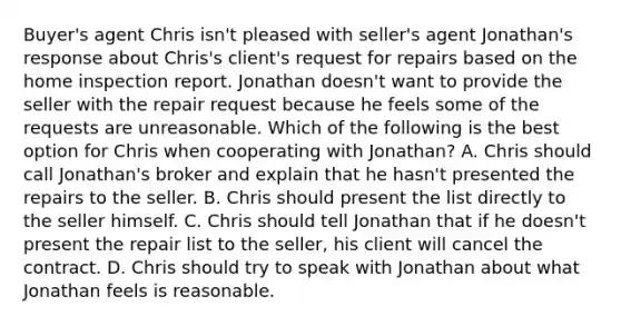 Buyer's agent Chris isn't pleased with seller's agent Jonathan's response about Chris's client's request for repairs based on the home inspection report. Jonathan doesn't want to provide the seller with the repair request because he feels some of the requests are unreasonable. Which of the following is the best option for Chris when cooperating with Jonathan? A. Chris should call Jonathan's broker and explain that he hasn't presented the repairs to the seller. B. Chris should present the list directly to the seller himself. C. Chris should tell Jonathan that if he doesn't present the repair list to the seller, his client will cancel the contract. D. Chris should try to speak with Jonathan about what Jonathan feels is reasonable.