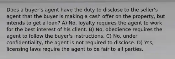 Does a buyer's agent have the duty to disclose to the seller's agent that the buyer is making a cash offer on the property, but intends to get a loan? A) No, loyalty requires the agent to work for the best interest of his client. B) No, obedience requires the agent to follow the buyer's instructions. C) No, under confidentiality, the agent is not required to disclose. D) Yes, licensing laws require the agent to be fair to all parties.