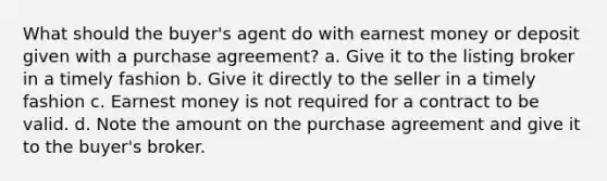 What should the buyer's agent do with earnest money or deposit given with a purchase agreement? a. Give it to the listing broker in a timely fashion b. Give it directly to the seller in a timely fashion c. Earnest money is not required for a contract to be valid. d. Note the amount on the purchase agreement and give it to the buyer's broker.