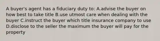 A buyer's agent has a fiduciary duty to: A.advise the buyer on how best to take title B.use utmost care when dealing with the buyer C.instruct the buyer which title insurance company to use D.disclose to the seller the maximum the buyer will pay for the property