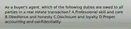 As a buyer's agent, which of the following duties are owed to all parties in a real estate transaction? A.Professional skill and care B.Obedience and honesty C.Disclosure and loyalty D.Proper accounting and confidentiality