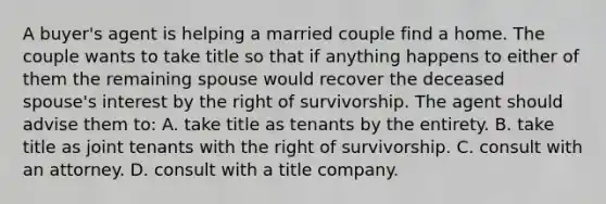 A buyer's agent is helping a married couple find a home. The couple wants to take title so that if anything happens to either of them the remaining spouse would recover the deceased spouse's interest by the right of survivorship. The agent should advise them to: A. take title as tenants by the entirety. B. take title as joint tenants with the right of survivorship. C. consult with an attorney. D. consult with a title company.