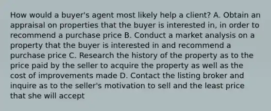 How would a buyer's agent most likely help a client? A. Obtain an appraisal on properties that the buyer is interested in, in order to recommend a purchase price B. Conduct a market analysis on a property that the buyer is interested in and recommend a purchase price C. Research the history of the property as to the price paid by the seller to acquire the property as well as the cost of improvements made D. Contact the listing broker and inquire as to the seller's motivation to sell and the least price that she will accept