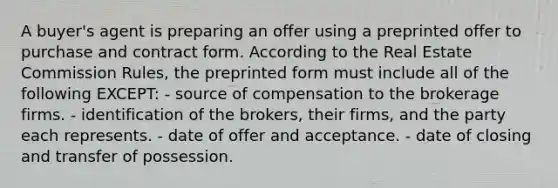 A buyer's agent is preparing an offer using a preprinted offer to purchase and contract form. According to the Real Estate Commission Rules, the preprinted form must include all of the following EXCEPT: - source of compensation to the brokerage firms. - identification of the brokers, their firms, and the party each represents. - date of offer and acceptance. - date of closing and transfer of possession.