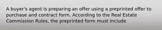 A buyer's agent is preparing an offer using a preprinted offer to purchase and contract form. According to the Real Estate Commission Rules, the preprinted form must include