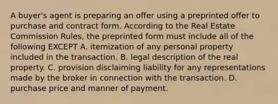 A buyer's agent is preparing an offer using a preprinted offer to purchase and contract form. According to the Real Estate Commission Rules, the preprinted form must include all of the following EXCEPT A. itemization of any personal property included in the transaction. B. legal description of the real property. C. provision disclaiming liability for any representations made by the broker in connection with the transaction. D. purchase price and manner of payment.